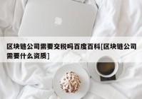 区块链公司需要交税吗百度百科[区块链公司需要什么资质]